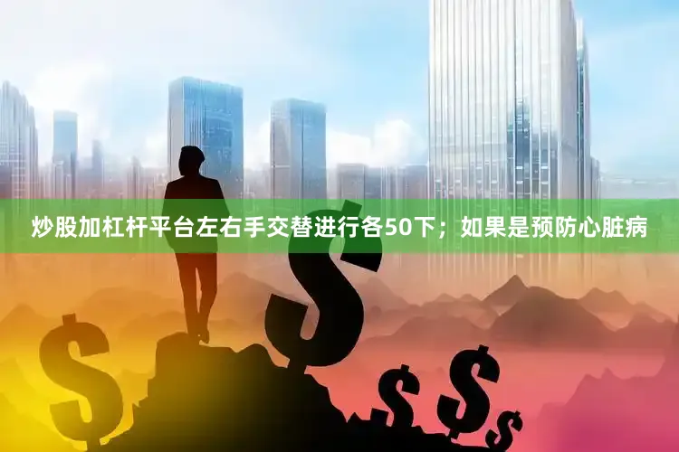 炒股加杠杆平台左右手交替进行各50下；如果是预防心脏病
