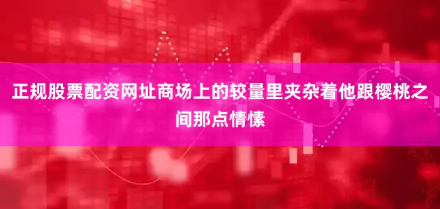 正规股票配资网址商场上的较量里夹杂着他跟樱桃之间那点情愫