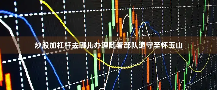 炒股加杠杆去哪儿办理随着部队退守至怀玉山