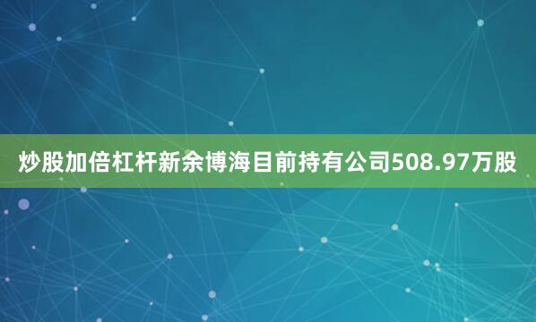 炒股加倍杠杆新余博海目前持有公司508.97万股