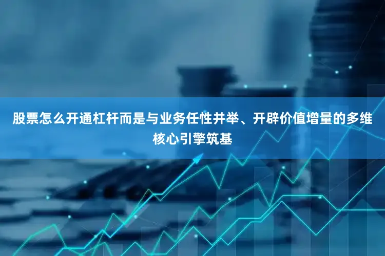 股票怎么开通杠杆而是与业务任性并举、开辟价值增量的多维核心引擎筑基